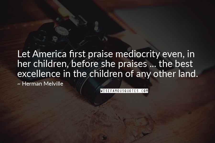 Herman Melville Quotes: Let America first praise mediocrity even, in her children, before she praises ... the best excellence in the children of any other land.