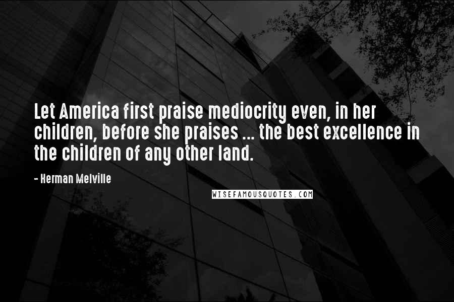Herman Melville Quotes: Let America first praise mediocrity even, in her children, before she praises ... the best excellence in the children of any other land.
