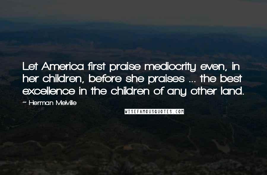 Herman Melville Quotes: Let America first praise mediocrity even, in her children, before she praises ... the best excellence in the children of any other land.