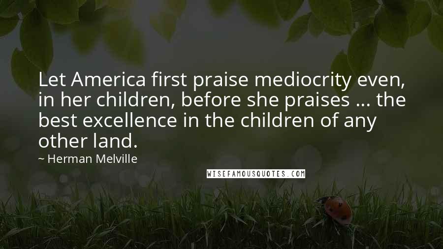 Herman Melville Quotes: Let America first praise mediocrity even, in her children, before she praises ... the best excellence in the children of any other land.