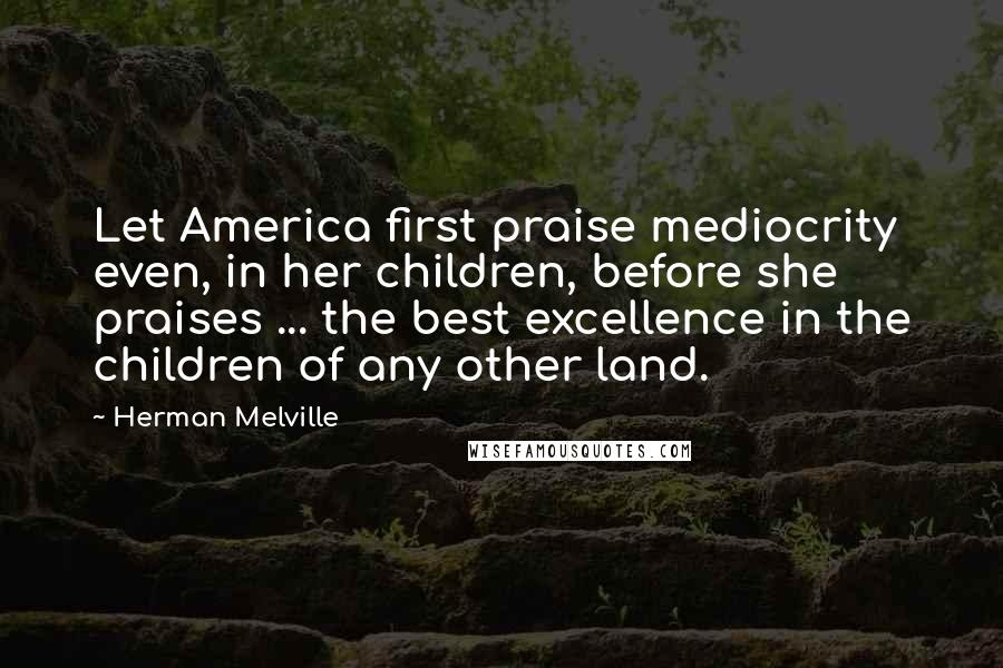 Herman Melville Quotes: Let America first praise mediocrity even, in her children, before she praises ... the best excellence in the children of any other land.