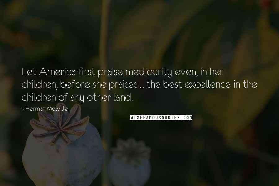 Herman Melville Quotes: Let America first praise mediocrity even, in her children, before she praises ... the best excellence in the children of any other land.