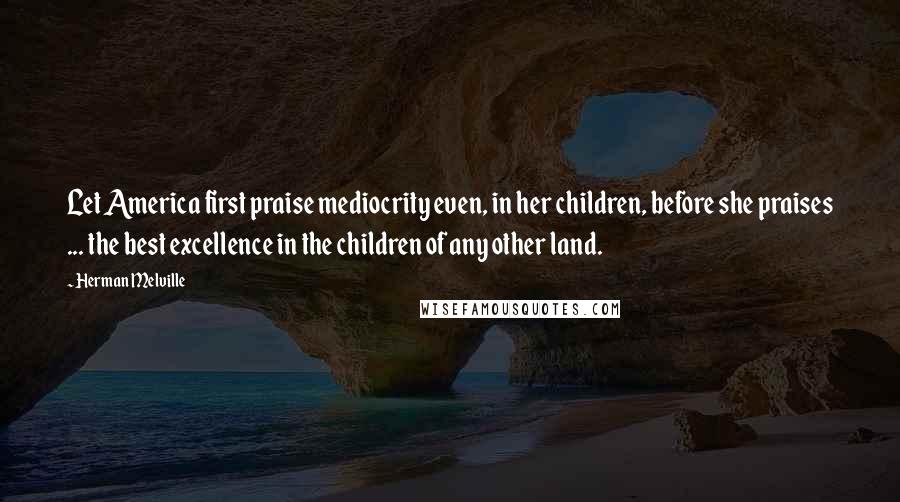 Herman Melville Quotes: Let America first praise mediocrity even, in her children, before she praises ... the best excellence in the children of any other land.