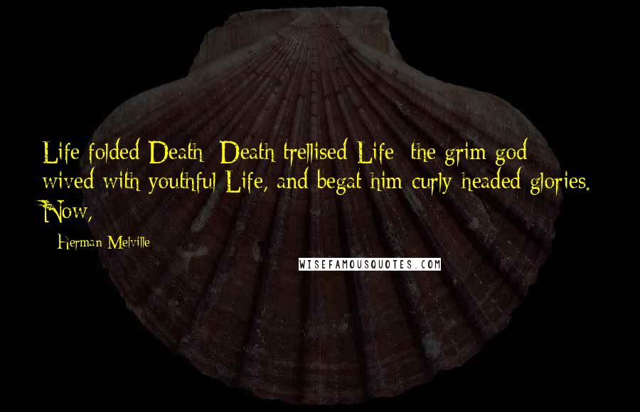 Herman Melville Quotes: Life folded Death; Death trellised Life; the grim god wived with youthful Life, and begat him curly-headed glories. Now,