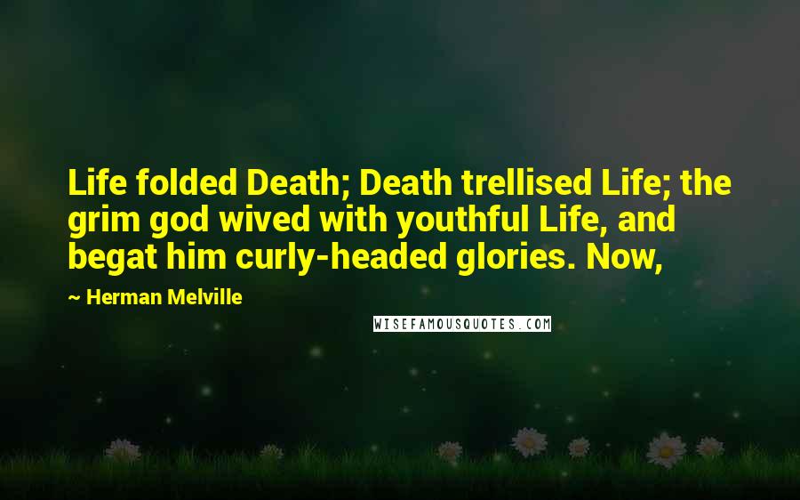 Herman Melville Quotes: Life folded Death; Death trellised Life; the grim god wived with youthful Life, and begat him curly-headed glories. Now,