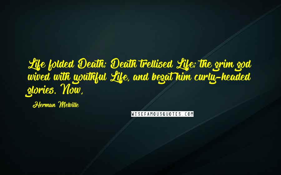 Herman Melville Quotes: Life folded Death; Death trellised Life; the grim god wived with youthful Life, and begat him curly-headed glories. Now,