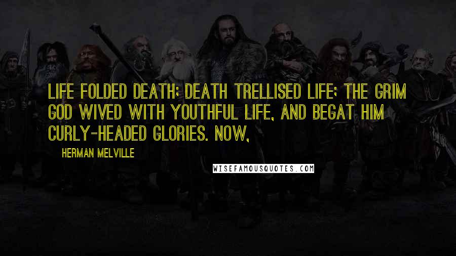 Herman Melville Quotes: Life folded Death; Death trellised Life; the grim god wived with youthful Life, and begat him curly-headed glories. Now,