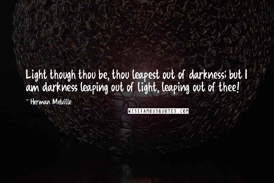 Herman Melville Quotes: Light though thou be, thou leapest out of darkness; but I am darkness leaping out of light, leaping out of thee!
