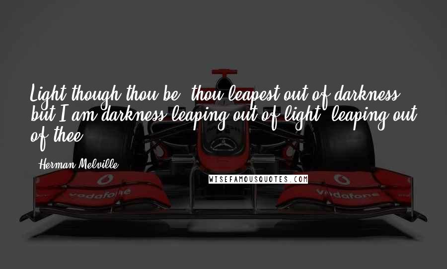 Herman Melville Quotes: Light though thou be, thou leapest out of darkness; but I am darkness leaping out of light, leaping out of thee!
