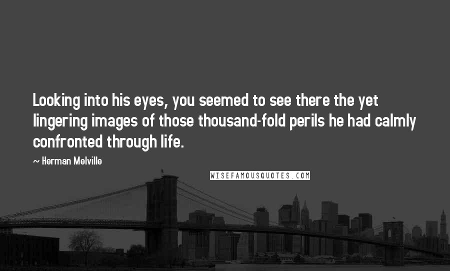 Herman Melville Quotes: Looking into his eyes, you seemed to see there the yet lingering images of those thousand-fold perils he had calmly confronted through life.