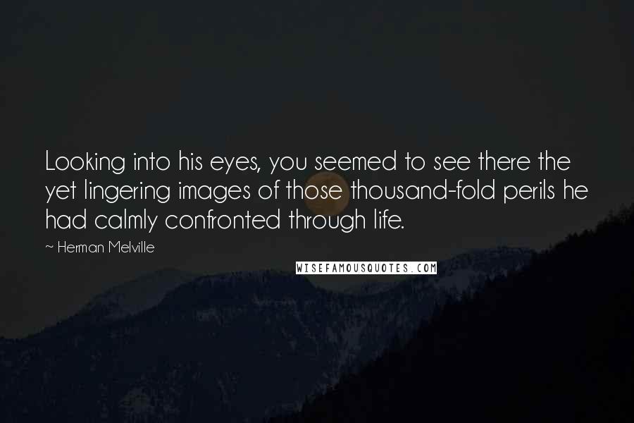 Herman Melville Quotes: Looking into his eyes, you seemed to see there the yet lingering images of those thousand-fold perils he had calmly confronted through life.