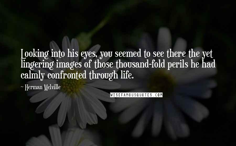 Herman Melville Quotes: Looking into his eyes, you seemed to see there the yet lingering images of those thousand-fold perils he had calmly confronted through life.