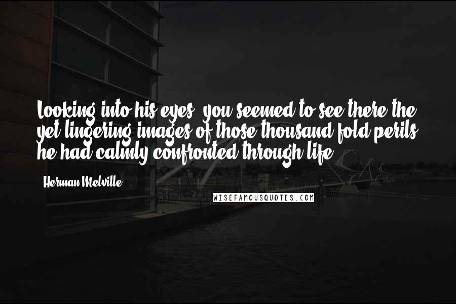 Herman Melville Quotes: Looking into his eyes, you seemed to see there the yet lingering images of those thousand-fold perils he had calmly confronted through life.