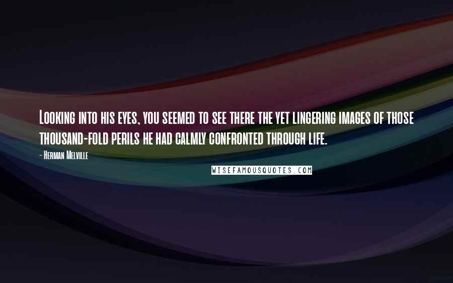 Herman Melville Quotes: Looking into his eyes, you seemed to see there the yet lingering images of those thousand-fold perils he had calmly confronted through life.