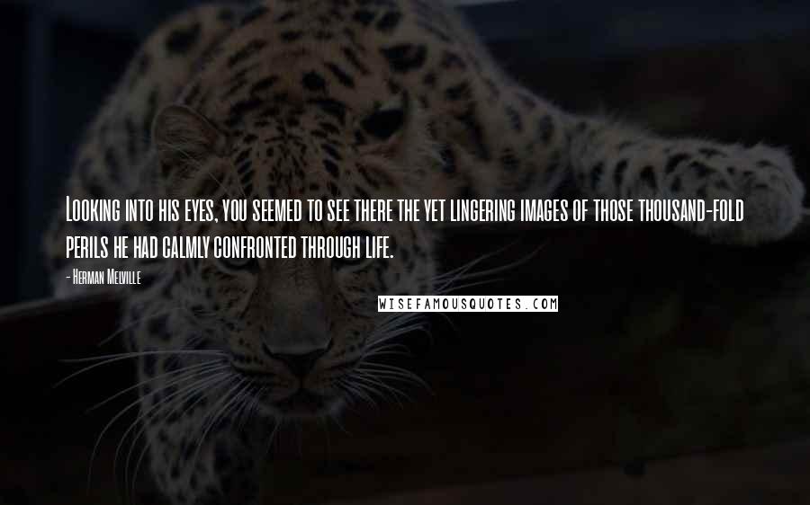 Herman Melville Quotes: Looking into his eyes, you seemed to see there the yet lingering images of those thousand-fold perils he had calmly confronted through life.