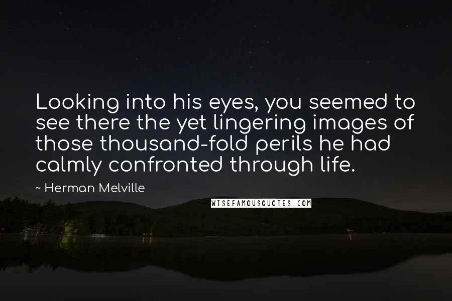 Herman Melville Quotes: Looking into his eyes, you seemed to see there the yet lingering images of those thousand-fold perils he had calmly confronted through life.