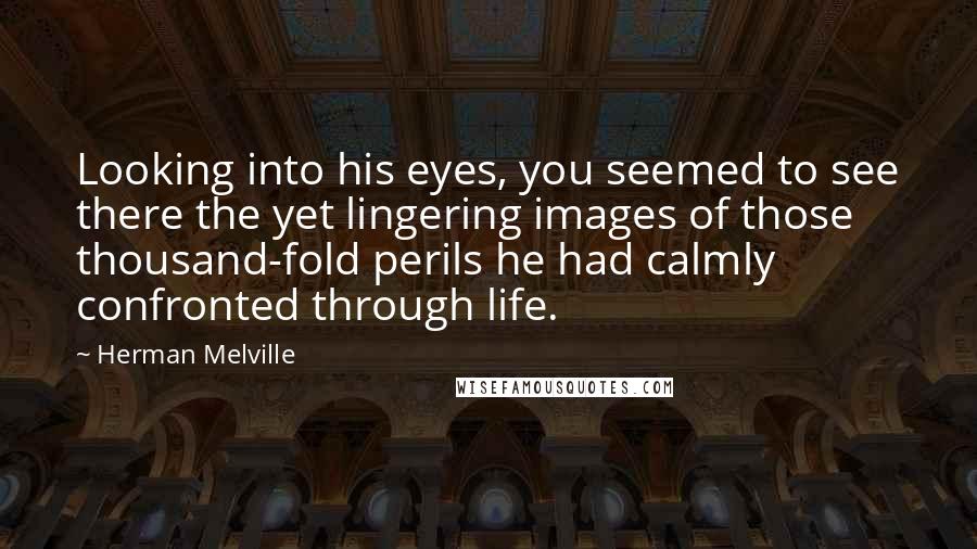 Herman Melville Quotes: Looking into his eyes, you seemed to see there the yet lingering images of those thousand-fold perils he had calmly confronted through life.