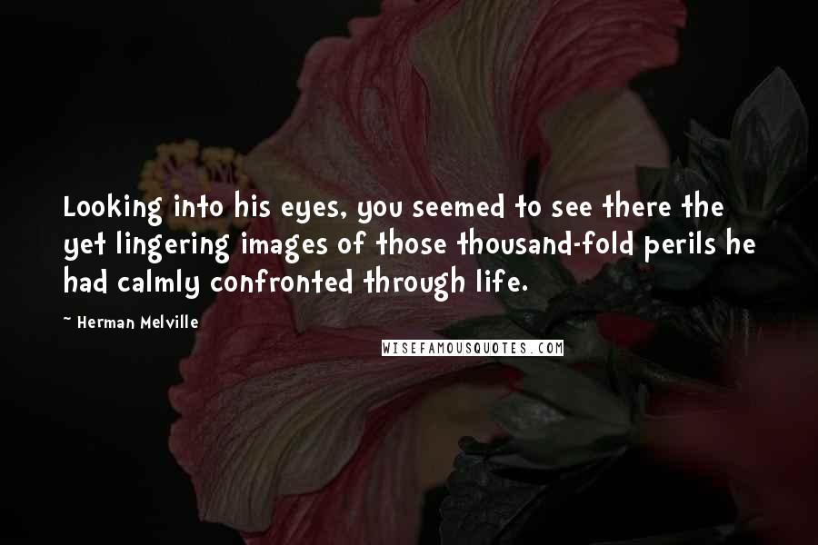 Herman Melville Quotes: Looking into his eyes, you seemed to see there the yet lingering images of those thousand-fold perils he had calmly confronted through life.