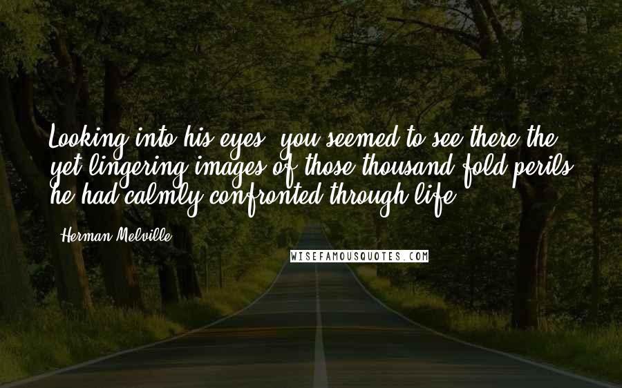 Herman Melville Quotes: Looking into his eyes, you seemed to see there the yet lingering images of those thousand-fold perils he had calmly confronted through life.