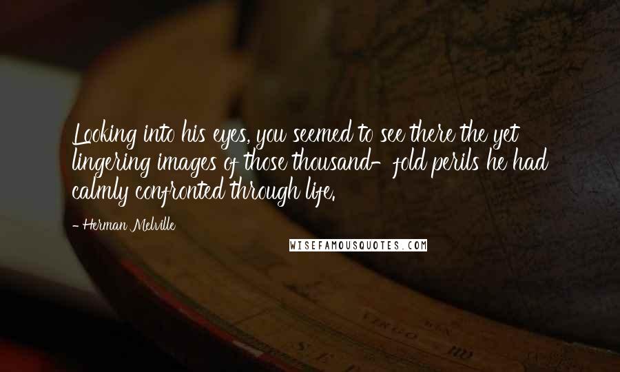 Herman Melville Quotes: Looking into his eyes, you seemed to see there the yet lingering images of those thousand-fold perils he had calmly confronted through life.