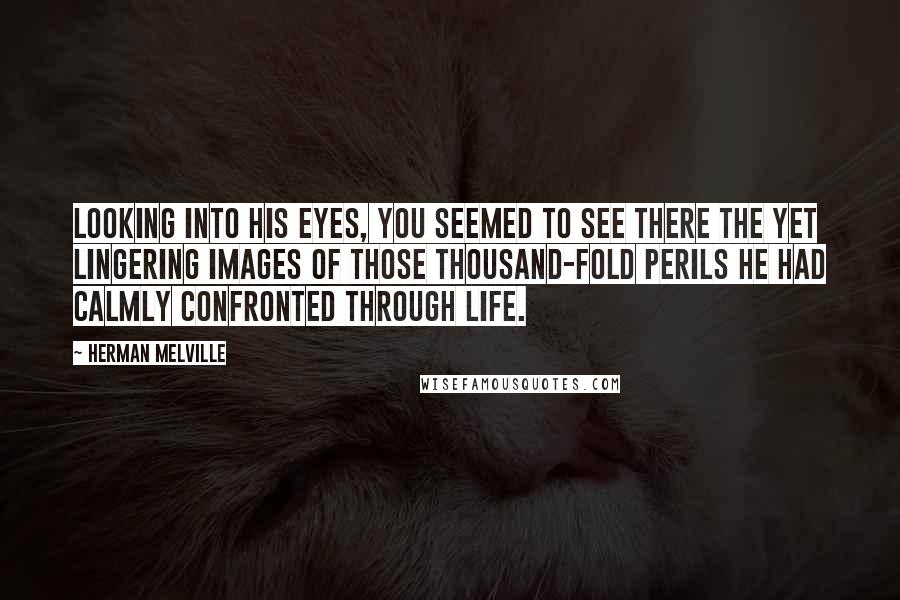 Herman Melville Quotes: Looking into his eyes, you seemed to see there the yet lingering images of those thousand-fold perils he had calmly confronted through life.