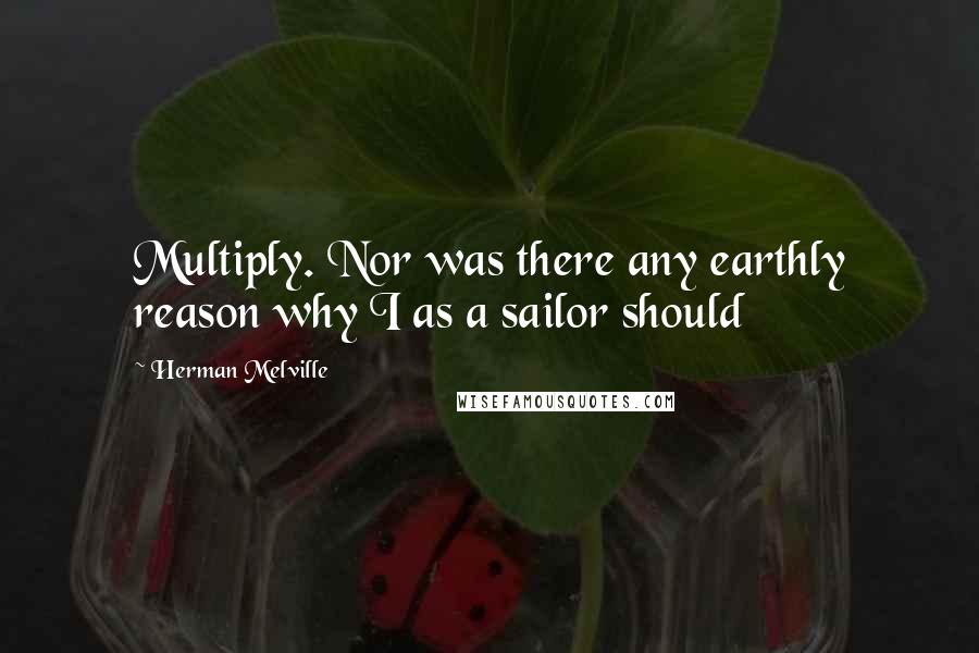 Herman Melville Quotes: Multiply. Nor was there any earthly reason why I as a sailor should