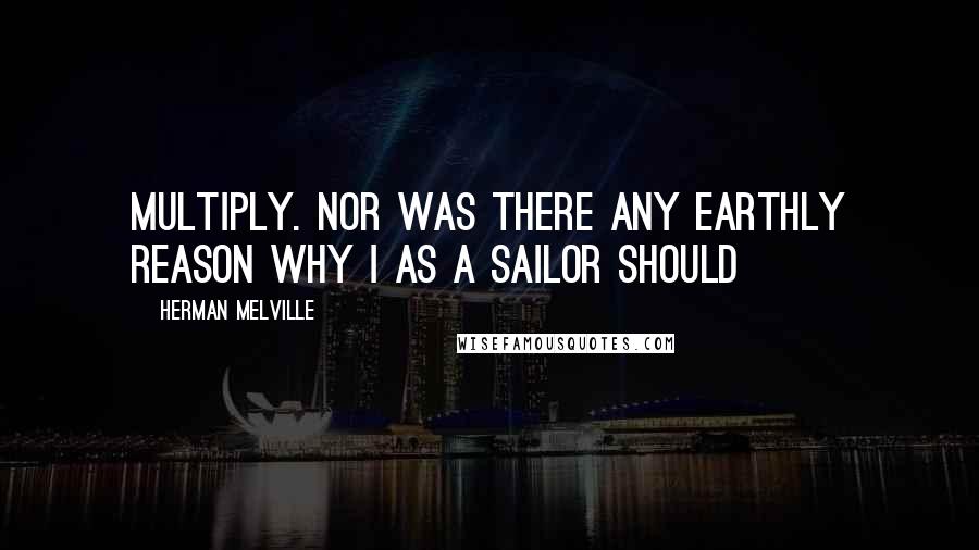 Herman Melville Quotes: Multiply. Nor was there any earthly reason why I as a sailor should