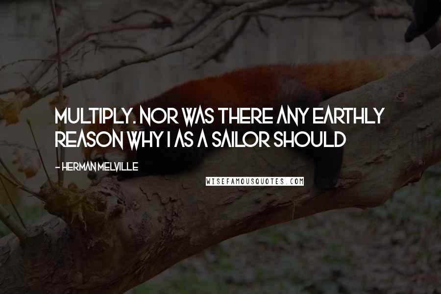 Herman Melville Quotes: Multiply. Nor was there any earthly reason why I as a sailor should