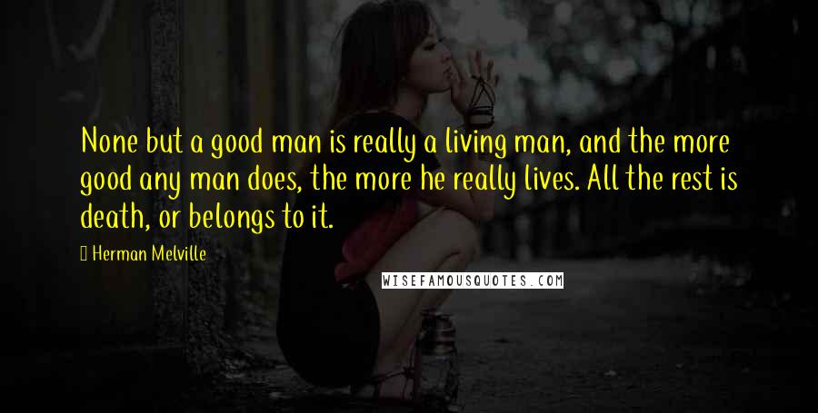 Herman Melville Quotes: None but a good man is really a living man, and the more good any man does, the more he really lives. All the rest is death, or belongs to it.