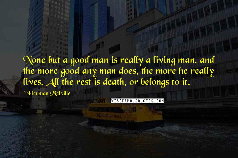 Herman Melville Quotes: None but a good man is really a living man, and the more good any man does, the more he really lives. All the rest is death, or belongs to it.