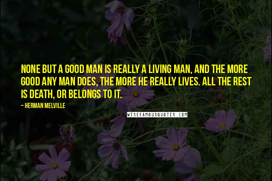 Herman Melville Quotes: None but a good man is really a living man, and the more good any man does, the more he really lives. All the rest is death, or belongs to it.