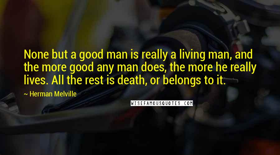 Herman Melville Quotes: None but a good man is really a living man, and the more good any man does, the more he really lives. All the rest is death, or belongs to it.