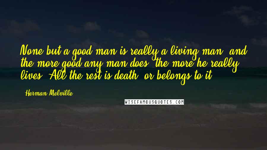 Herman Melville Quotes: None but a good man is really a living man, and the more good any man does, the more he really lives. All the rest is death, or belongs to it.