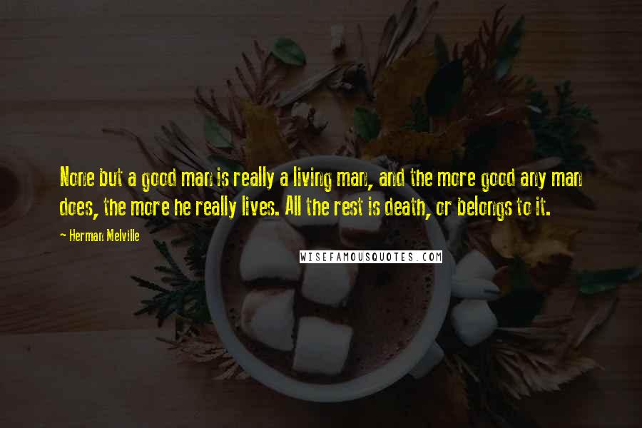 Herman Melville Quotes: None but a good man is really a living man, and the more good any man does, the more he really lives. All the rest is death, or belongs to it.