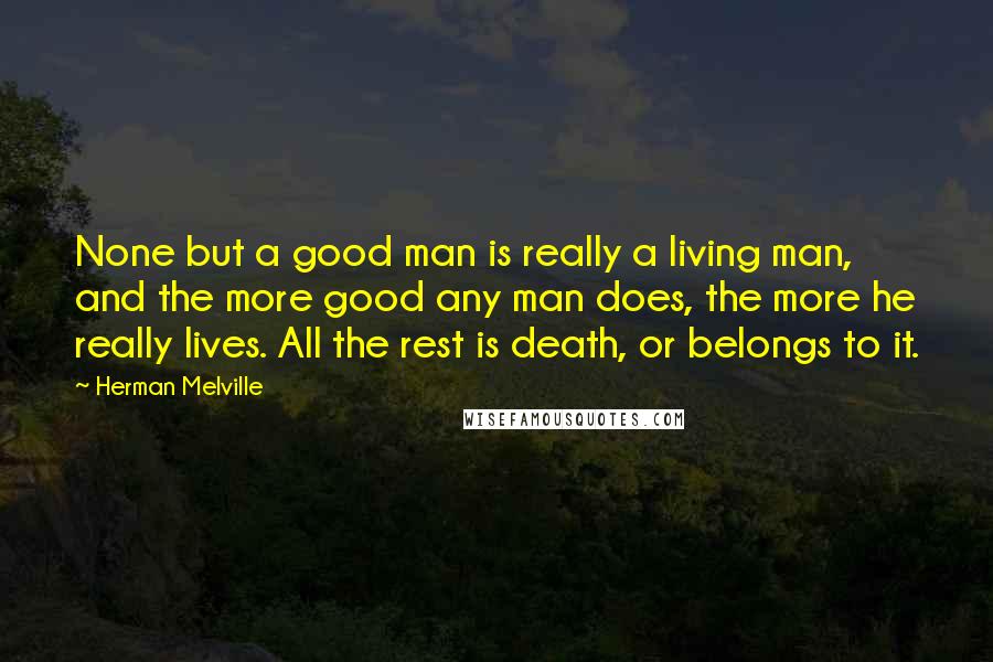 Herman Melville Quotes: None but a good man is really a living man, and the more good any man does, the more he really lives. All the rest is death, or belongs to it.