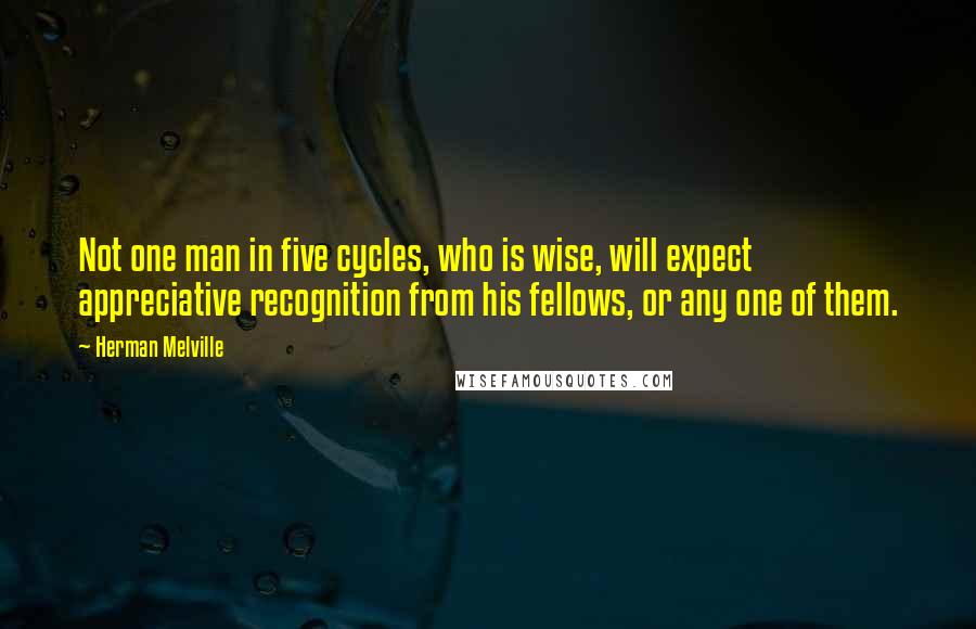 Herman Melville Quotes: Not one man in five cycles, who is wise, will expect appreciative recognition from his fellows, or any one of them.