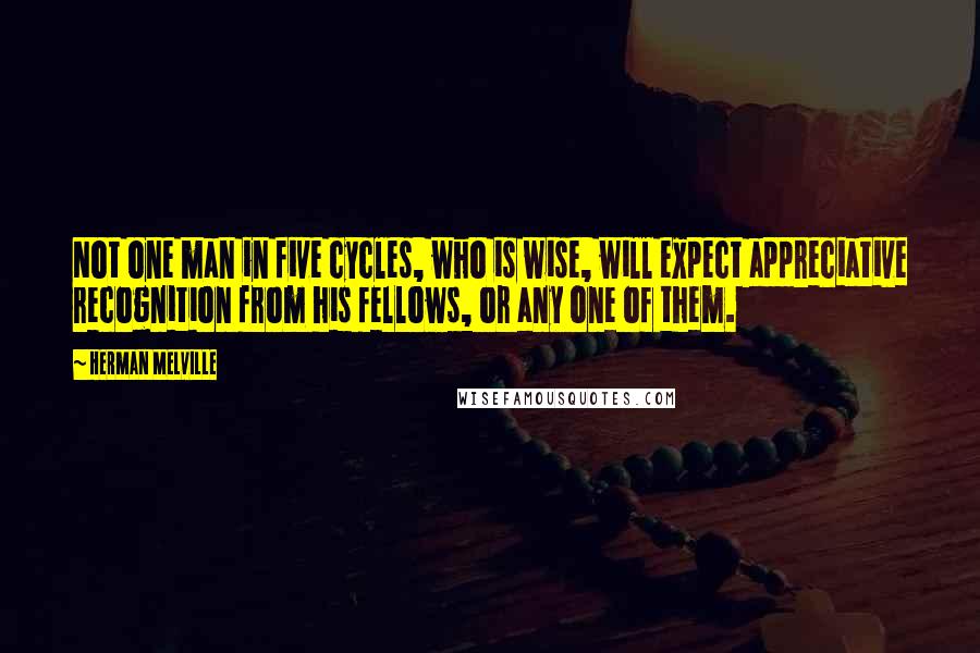 Herman Melville Quotes: Not one man in five cycles, who is wise, will expect appreciative recognition from his fellows, or any one of them.