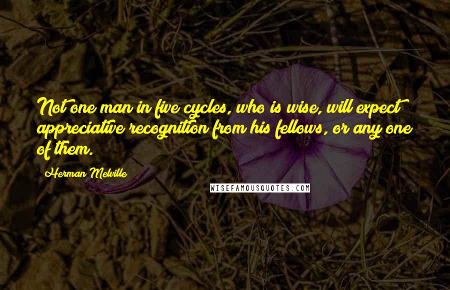 Herman Melville Quotes: Not one man in five cycles, who is wise, will expect appreciative recognition from his fellows, or any one of them.