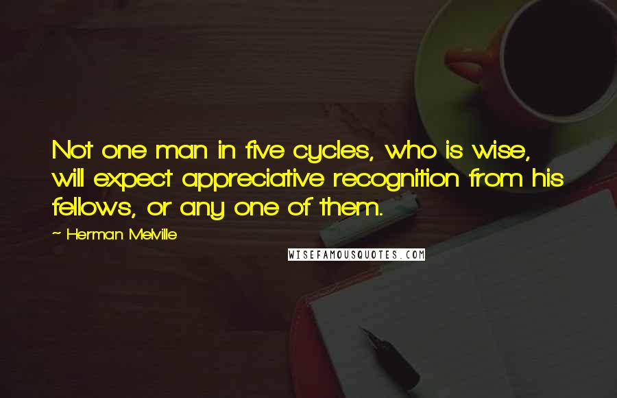 Herman Melville Quotes: Not one man in five cycles, who is wise, will expect appreciative recognition from his fellows, or any one of them.