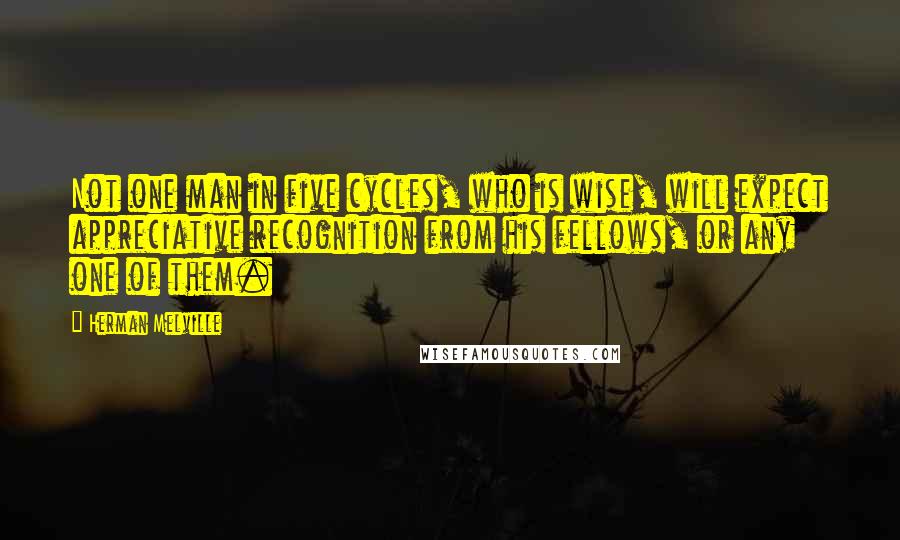 Herman Melville Quotes: Not one man in five cycles, who is wise, will expect appreciative recognition from his fellows, or any one of them.