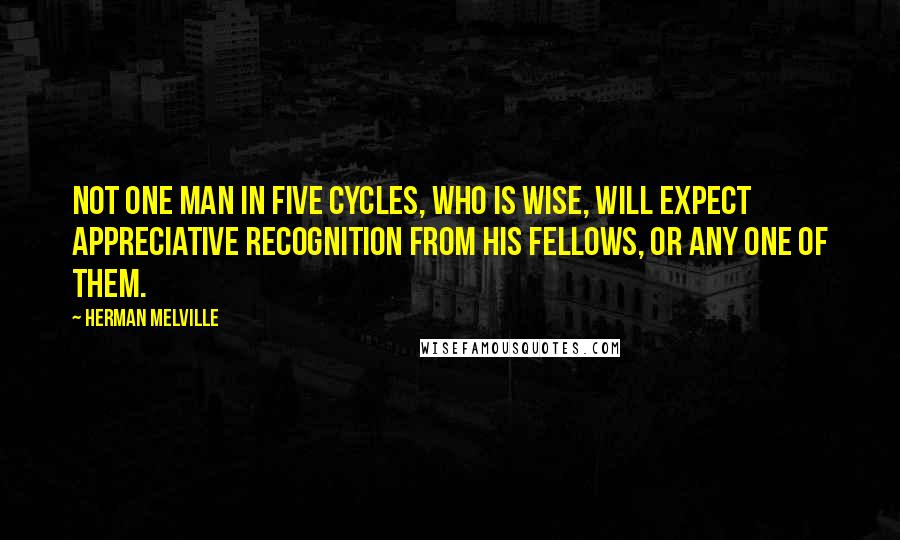 Herman Melville Quotes: Not one man in five cycles, who is wise, will expect appreciative recognition from his fellows, or any one of them.