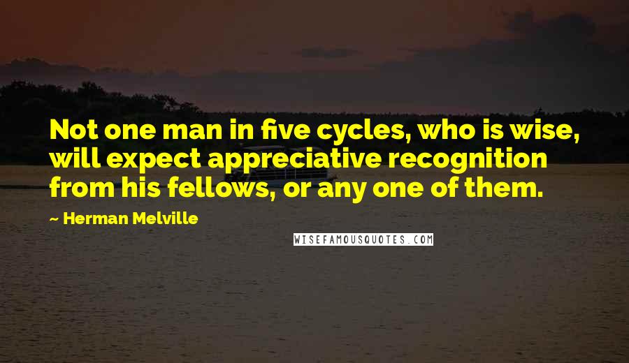 Herman Melville Quotes: Not one man in five cycles, who is wise, will expect appreciative recognition from his fellows, or any one of them.