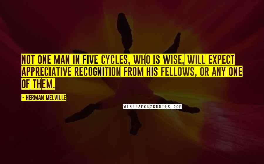 Herman Melville Quotes: Not one man in five cycles, who is wise, will expect appreciative recognition from his fellows, or any one of them.