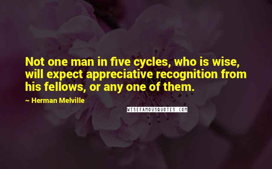 Herman Melville Quotes: Not one man in five cycles, who is wise, will expect appreciative recognition from his fellows, or any one of them.