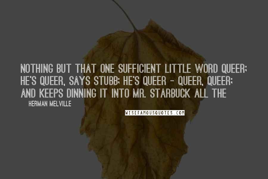 Herman Melville Quotes: Nothing but that one sufficient little word queer; he's queer, says Stubb; he's queer - queer, queer; and keeps dinning it into Mr. Starbuck all the