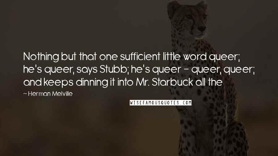 Herman Melville Quotes: Nothing but that one sufficient little word queer; he's queer, says Stubb; he's queer - queer, queer; and keeps dinning it into Mr. Starbuck all the