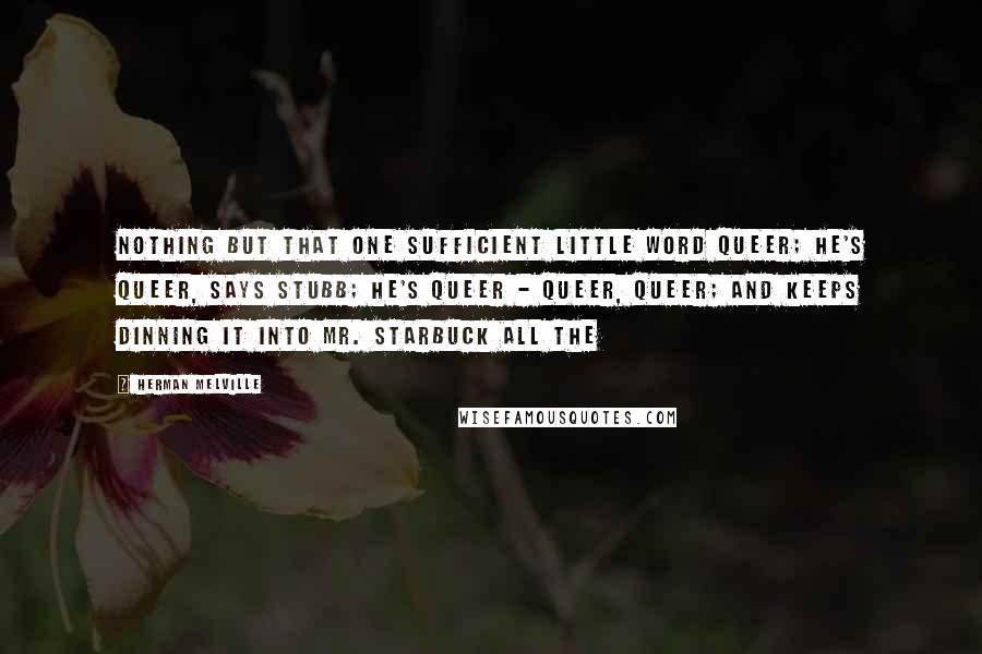 Herman Melville Quotes: Nothing but that one sufficient little word queer; he's queer, says Stubb; he's queer - queer, queer; and keeps dinning it into Mr. Starbuck all the