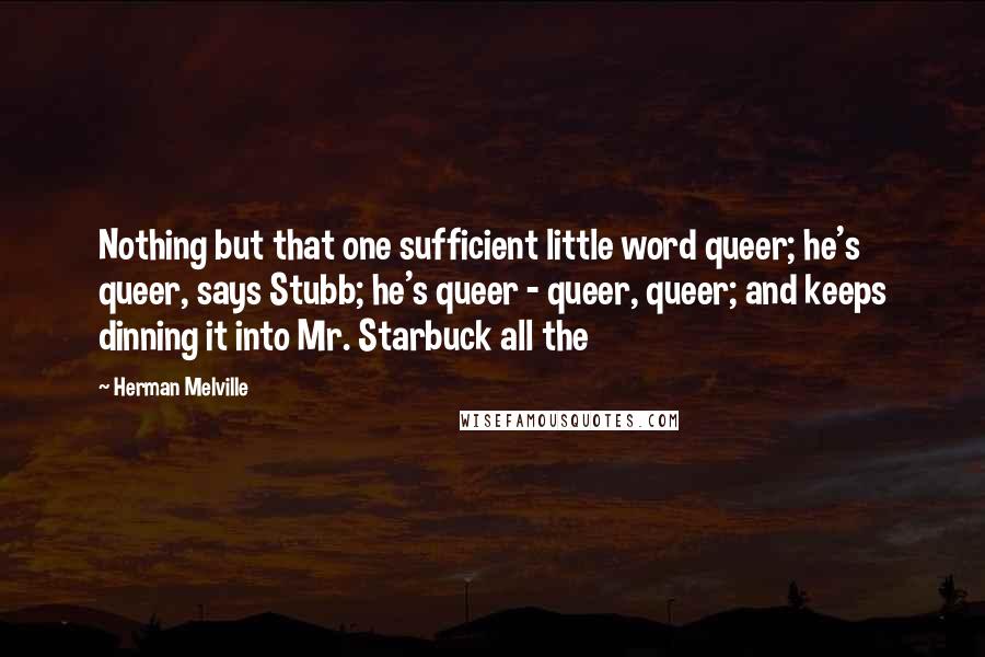 Herman Melville Quotes: Nothing but that one sufficient little word queer; he's queer, says Stubb; he's queer - queer, queer; and keeps dinning it into Mr. Starbuck all the