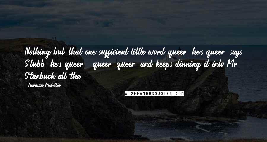 Herman Melville Quotes: Nothing but that one sufficient little word queer; he's queer, says Stubb; he's queer - queer, queer; and keeps dinning it into Mr. Starbuck all the