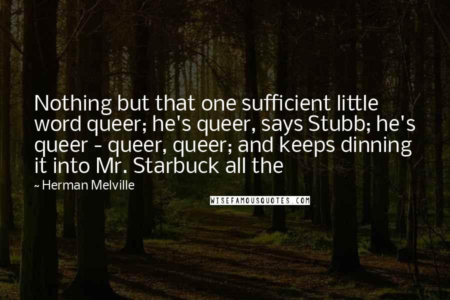 Herman Melville Quotes: Nothing but that one sufficient little word queer; he's queer, says Stubb; he's queer - queer, queer; and keeps dinning it into Mr. Starbuck all the